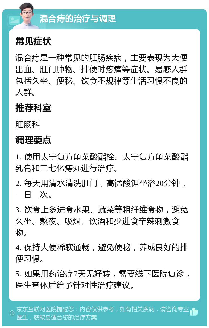 混合痔的治疗与调理 常见症状 混合痔是一种常见的肛肠疾病，主要表现为大便出血、肛门肿物、排便时疼痛等症状。易感人群包括久坐、便秘、饮食不规律等生活习惯不良的人群。 推荐科室 肛肠科 调理要点 1. 使用太宁复方角菜酸酯栓、太宁复方角菜酸酯乳膏和三七化痔丸进行治疗。 2. 每天用清水清洗肛门，高锰酸钾坐浴20分钟，一日二次。 3. 饮食上多进食水果、蔬菜等粗纤维食物，避免久坐、熬夜、吸烟、饮酒和少进食辛辣刺激食物。 4. 保持大便稀软通畅，避免便秘，养成良好的排便习惯。 5. 如果用药治疗7天无好转，需要线下医院复诊，医生查体后给予针对性治疗建议。