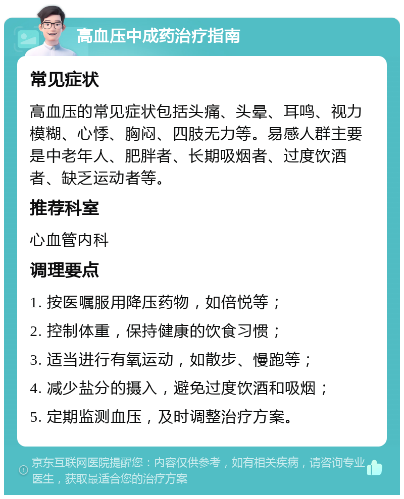 高血压中成药治疗指南 常见症状 高血压的常见症状包括头痛、头晕、耳鸣、视力模糊、心悸、胸闷、四肢无力等。易感人群主要是中老年人、肥胖者、长期吸烟者、过度饮酒者、缺乏运动者等。 推荐科室 心血管内科 调理要点 1. 按医嘱服用降压药物，如倍悦等； 2. 控制体重，保持健康的饮食习惯； 3. 适当进行有氧运动，如散步、慢跑等； 4. 减少盐分的摄入，避免过度饮酒和吸烟； 5. 定期监测血压，及时调整治疗方案。