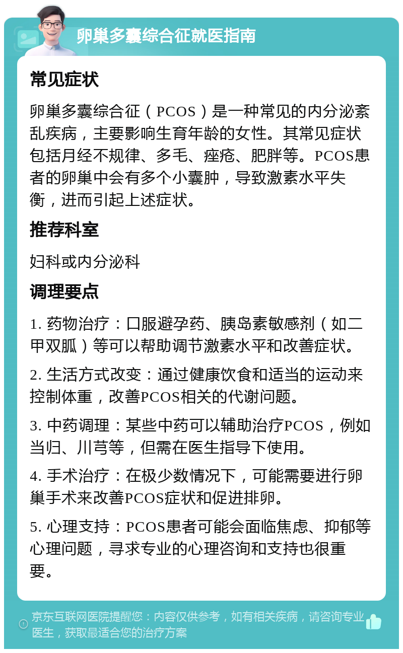 卵巢多囊综合征就医指南 常见症状 卵巢多囊综合征（PCOS）是一种常见的内分泌紊乱疾病，主要影响生育年龄的女性。其常见症状包括月经不规律、多毛、痤疮、肥胖等。PCOS患者的卵巢中会有多个小囊肿，导致激素水平失衡，进而引起上述症状。 推荐科室 妇科或内分泌科 调理要点 1. 药物治疗：口服避孕药、胰岛素敏感剂（如二甲双胍）等可以帮助调节激素水平和改善症状。 2. 生活方式改变：通过健康饮食和适当的运动来控制体重，改善PCOS相关的代谢问题。 3. 中药调理：某些中药可以辅助治疗PCOS，例如当归、川芎等，但需在医生指导下使用。 4. 手术治疗：在极少数情况下，可能需要进行卵巢手术来改善PCOS症状和促进排卵。 5. 心理支持：PCOS患者可能会面临焦虑、抑郁等心理问题，寻求专业的心理咨询和支持也很重要。