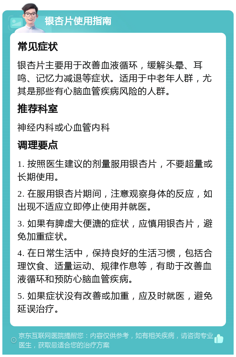 银杏片使用指南 常见症状 银杏片主要用于改善血液循环，缓解头晕、耳鸣、记忆力减退等症状。适用于中老年人群，尤其是那些有心脑血管疾病风险的人群。 推荐科室 神经内科或心血管内科 调理要点 1. 按照医生建议的剂量服用银杏片，不要超量或长期使用。 2. 在服用银杏片期间，注意观察身体的反应，如出现不适应立即停止使用并就医。 3. 如果有脾虚大便溏的症状，应慎用银杏片，避免加重症状。 4. 在日常生活中，保持良好的生活习惯，包括合理饮食、适量运动、规律作息等，有助于改善血液循环和预防心脑血管疾病。 5. 如果症状没有改善或加重，应及时就医，避免延误治疗。