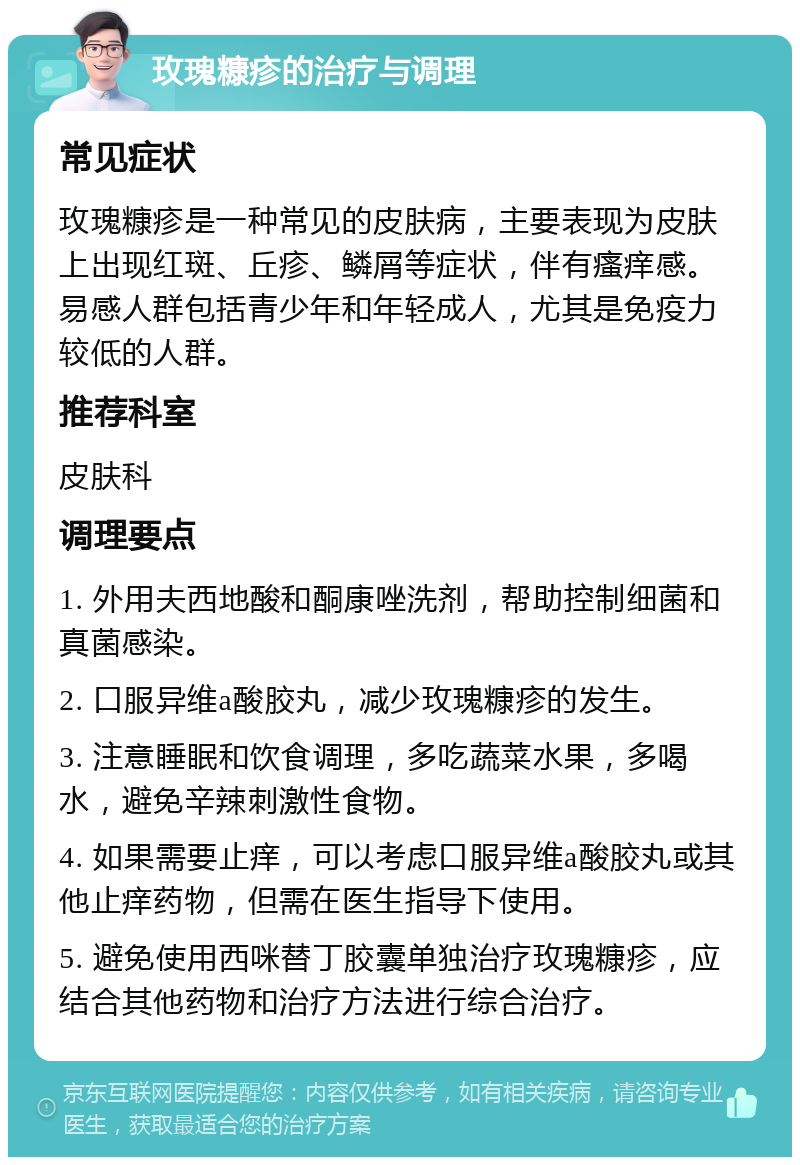 玫瑰糠疹的治疗与调理 常见症状 玫瑰糠疹是一种常见的皮肤病，主要表现为皮肤上出现红斑、丘疹、鳞屑等症状，伴有瘙痒感。易感人群包括青少年和年轻成人，尤其是免疫力较低的人群。 推荐科室 皮肤科 调理要点 1. 外用夫西地酸和酮康唑洗剂，帮助控制细菌和真菌感染。 2. 口服异维a酸胶丸，减少玫瑰糠疹的发生。 3. 注意睡眠和饮食调理，多吃蔬菜水果，多喝水，避免辛辣刺激性食物。 4. 如果需要止痒，可以考虑口服异维a酸胶丸或其他止痒药物，但需在医生指导下使用。 5. 避免使用西咪替丁胶囊单独治疗玫瑰糠疹，应结合其他药物和治疗方法进行综合治疗。