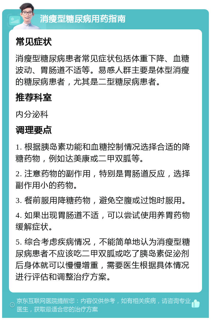 消瘦型糖尿病用药指南 常见症状 消瘦型糖尿病患者常见症状包括体重下降、血糖波动、胃肠道不适等。易感人群主要是体型消瘦的糖尿病患者，尤其是二型糖尿病患者。 推荐科室 内分泌科 调理要点 1. 根据胰岛素功能和血糖控制情况选择合适的降糖药物，例如达美康或二甲双胍等。 2. 注意药物的副作用，特别是胃肠道反应，选择副作用小的药物。 3. 餐前服用降糖药物，避免空腹或过饱时服用。 4. 如果出现胃肠道不适，可以尝试使用养胃药物缓解症状。 5. 综合考虑疾病情况，不能简单地认为消瘦型糖尿病患者不应该吃二甲双胍或吃了胰岛素促泌剂后身体就可以慢慢增重，需要医生根据具体情况进行评估和调整治疗方案。