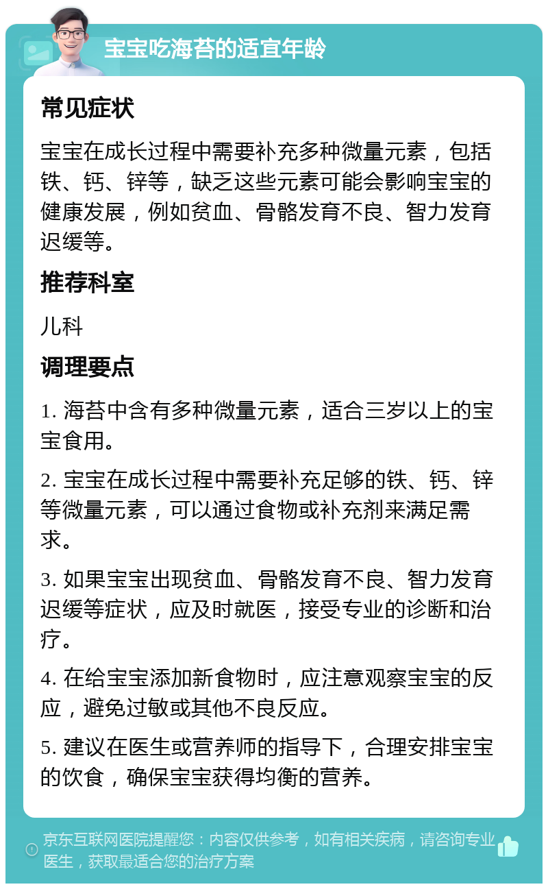 宝宝吃海苔的适宜年龄 常见症状 宝宝在成长过程中需要补充多种微量元素，包括铁、钙、锌等，缺乏这些元素可能会影响宝宝的健康发展，例如贫血、骨骼发育不良、智力发育迟缓等。 推荐科室 儿科 调理要点 1. 海苔中含有多种微量元素，适合三岁以上的宝宝食用。 2. 宝宝在成长过程中需要补充足够的铁、钙、锌等微量元素，可以通过食物或补充剂来满足需求。 3. 如果宝宝出现贫血、骨骼发育不良、智力发育迟缓等症状，应及时就医，接受专业的诊断和治疗。 4. 在给宝宝添加新食物时，应注意观察宝宝的反应，避免过敏或其他不良反应。 5. 建议在医生或营养师的指导下，合理安排宝宝的饮食，确保宝宝获得均衡的营养。