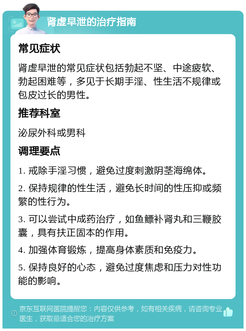 肾虚早泄的治疗指南 常见症状 肾虚早泄的常见症状包括勃起不坚、中途疲软、勃起困难等，多见于长期手淫、性生活不规律或包皮过长的男性。 推荐科室 泌尿外科或男科 调理要点 1. 戒除手淫习惯，避免过度刺激阴茎海绵体。 2. 保持规律的性生活，避免长时间的性压抑或频繁的性行为。 3. 可以尝试中成药治疗，如鱼鳔补肾丸和三鞭胶囊，具有扶正固本的作用。 4. 加强体育锻炼，提高身体素质和免疫力。 5. 保持良好的心态，避免过度焦虑和压力对性功能的影响。