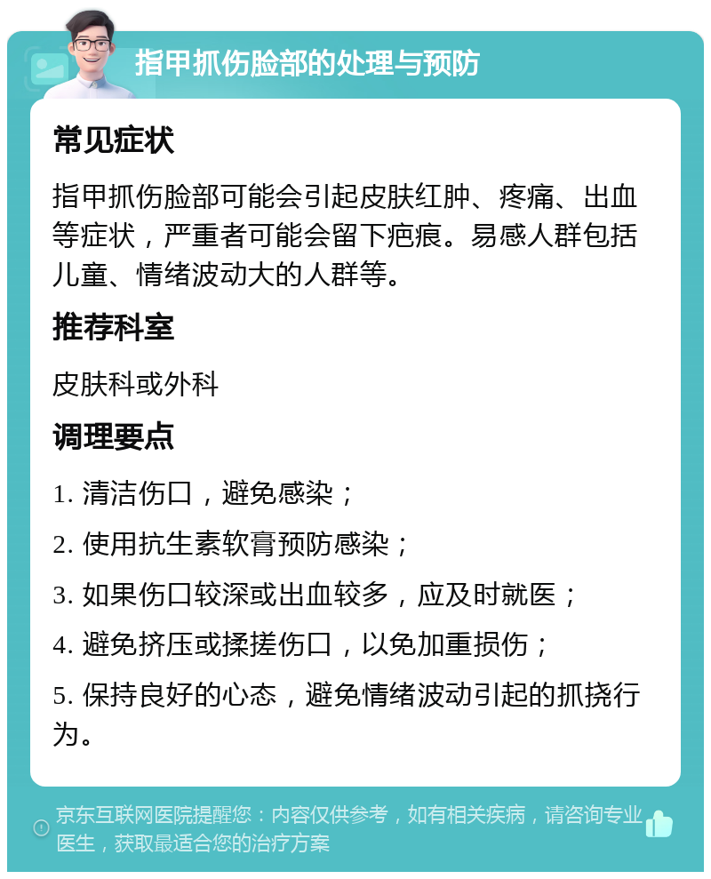 指甲抓伤脸部的处理与预防 常见症状 指甲抓伤脸部可能会引起皮肤红肿、疼痛、出血等症状，严重者可能会留下疤痕。易感人群包括儿童、情绪波动大的人群等。 推荐科室 皮肤科或外科 调理要点 1. 清洁伤口，避免感染； 2. 使用抗生素软膏预防感染； 3. 如果伤口较深或出血较多，应及时就医； 4. 避免挤压或揉搓伤口，以免加重损伤； 5. 保持良好的心态，避免情绪波动引起的抓挠行为。