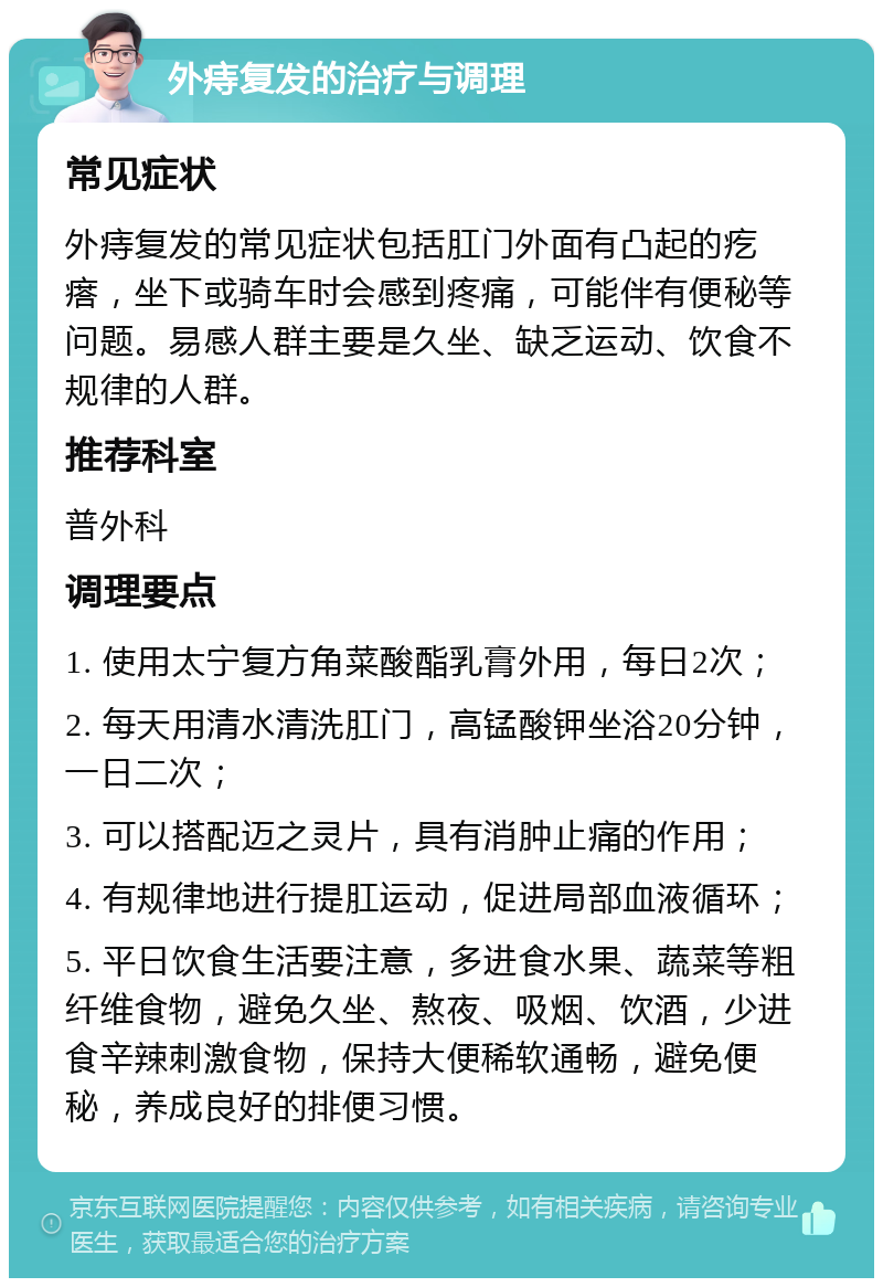 外痔复发的治疗与调理 常见症状 外痔复发的常见症状包括肛门外面有凸起的疙瘩，坐下或骑车时会感到疼痛，可能伴有便秘等问题。易感人群主要是久坐、缺乏运动、饮食不规律的人群。 推荐科室 普外科 调理要点 1. 使用太宁复方角菜酸酯乳膏外用，每日2次； 2. 每天用清水清洗肛门，高锰酸钾坐浴20分钟，一日二次； 3. 可以搭配迈之灵片，具有消肿止痛的作用； 4. 有规律地进行提肛运动，促进局部血液循环； 5. 平日饮食生活要注意，多进食水果、蔬菜等粗纤维食物，避免久坐、熬夜、吸烟、饮酒，少进食辛辣刺激食物，保持大便稀软通畅，避免便秘，养成良好的排便习惯。