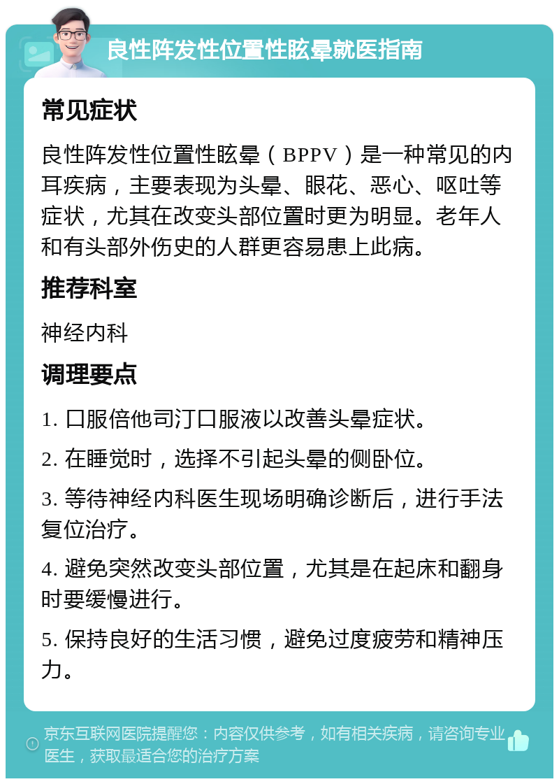 良性阵发性位置性眩晕就医指南 常见症状 良性阵发性位置性眩晕（BPPV）是一种常见的内耳疾病，主要表现为头晕、眼花、恶心、呕吐等症状，尤其在改变头部位置时更为明显。老年人和有头部外伤史的人群更容易患上此病。 推荐科室 神经内科 调理要点 1. 口服倍他司汀口服液以改善头晕症状。 2. 在睡觉时，选择不引起头晕的侧卧位。 3. 等待神经内科医生现场明确诊断后，进行手法复位治疗。 4. 避免突然改变头部位置，尤其是在起床和翻身时要缓慢进行。 5. 保持良好的生活习惯，避免过度疲劳和精神压力。