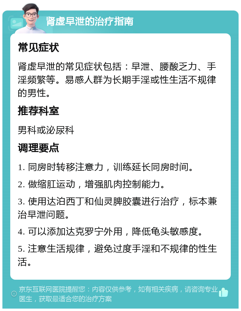 肾虚早泄的治疗指南 常见症状 肾虚早泄的常见症状包括：早泄、腰酸乏力、手淫频繁等。易感人群为长期手淫或性生活不规律的男性。 推荐科室 男科或泌尿科 调理要点 1. 同房时转移注意力，训练延长同房时间。 2. 做缩肛运动，增强肌肉控制能力。 3. 使用达泊西丁和仙灵脾胶囊进行治疗，标本兼治早泄问题。 4. 可以添加达克罗宁外用，降低龟头敏感度。 5. 注意生活规律，避免过度手淫和不规律的性生活。