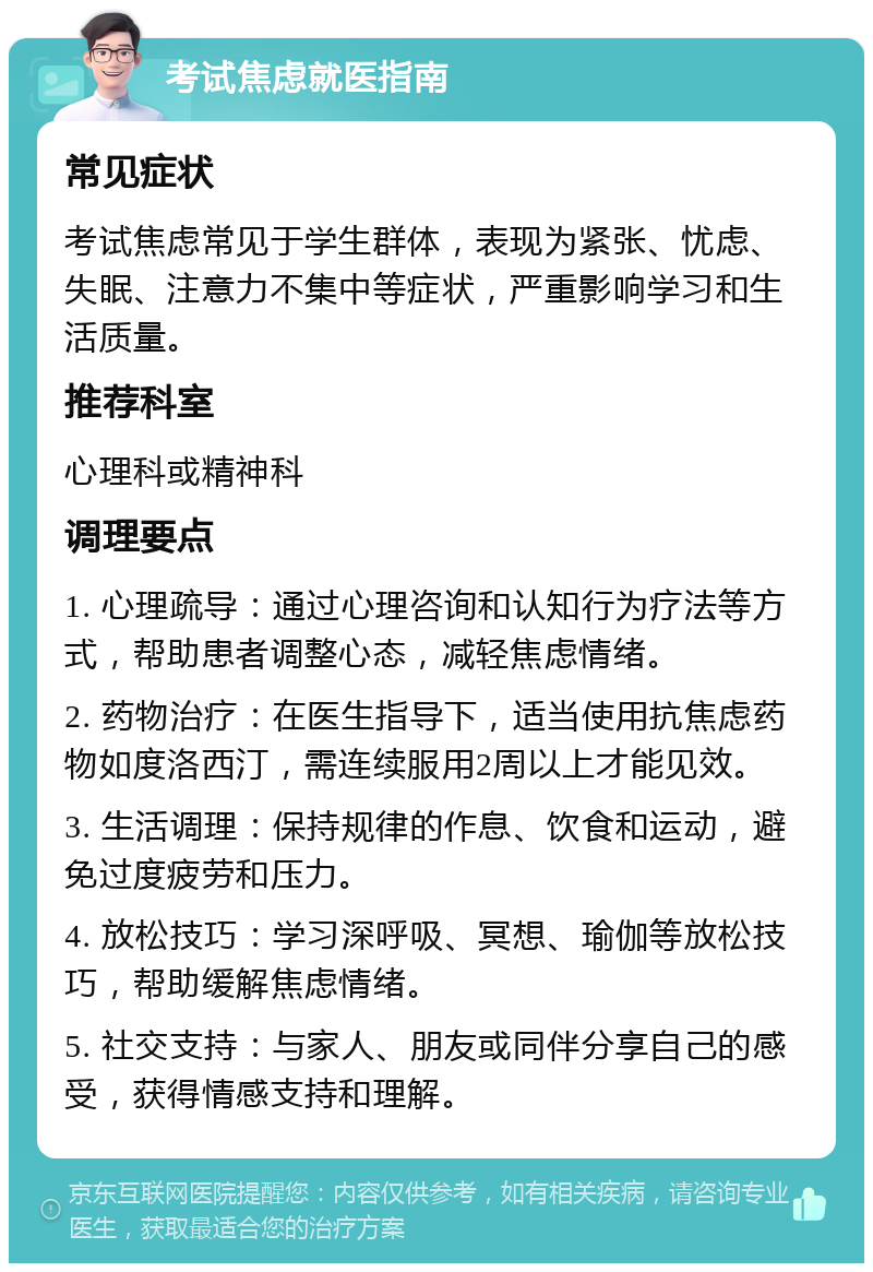 考试焦虑就医指南 常见症状 考试焦虑常见于学生群体，表现为紧张、忧虑、失眠、注意力不集中等症状，严重影响学习和生活质量。 推荐科室 心理科或精神科 调理要点 1. 心理疏导：通过心理咨询和认知行为疗法等方式，帮助患者调整心态，减轻焦虑情绪。 2. 药物治疗：在医生指导下，适当使用抗焦虑药物如度洛西汀，需连续服用2周以上才能见效。 3. 生活调理：保持规律的作息、饮食和运动，避免过度疲劳和压力。 4. 放松技巧：学习深呼吸、冥想、瑜伽等放松技巧，帮助缓解焦虑情绪。 5. 社交支持：与家人、朋友或同伴分享自己的感受，获得情感支持和理解。