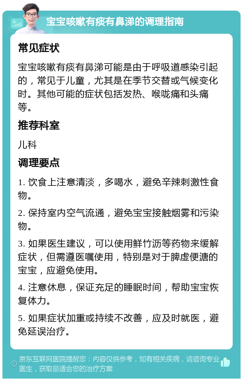 宝宝咳嗽有痰有鼻涕的调理指南 常见症状 宝宝咳嗽有痰有鼻涕可能是由于呼吸道感染引起的，常见于儿童，尤其是在季节交替或气候变化时。其他可能的症状包括发热、喉咙痛和头痛等。 推荐科室 儿科 调理要点 1. 饮食上注意清淡，多喝水，避免辛辣刺激性食物。 2. 保持室内空气流通，避免宝宝接触烟雾和污染物。 3. 如果医生建议，可以使用鲜竹沥等药物来缓解症状，但需遵医嘱使用，特别是对于脾虚便溏的宝宝，应避免使用。 4. 注意休息，保证充足的睡眠时间，帮助宝宝恢复体力。 5. 如果症状加重或持续不改善，应及时就医，避免延误治疗。