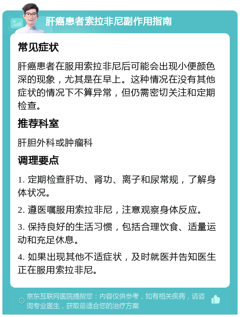 肝癌患者索拉非尼副作用指南 常见症状 肝癌患者在服用索拉非尼后可能会出现小便颜色深的现象，尤其是在早上。这种情况在没有其他症状的情况下不算异常，但仍需密切关注和定期检查。 推荐科室 肝胆外科或肿瘤科 调理要点 1. 定期检查肝功、肾功、离子和尿常规，了解身体状况。 2. 遵医嘱服用索拉非尼，注意观察身体反应。 3. 保持良好的生活习惯，包括合理饮食、适量运动和充足休息。 4. 如果出现其他不适症状，及时就医并告知医生正在服用索拉非尼。