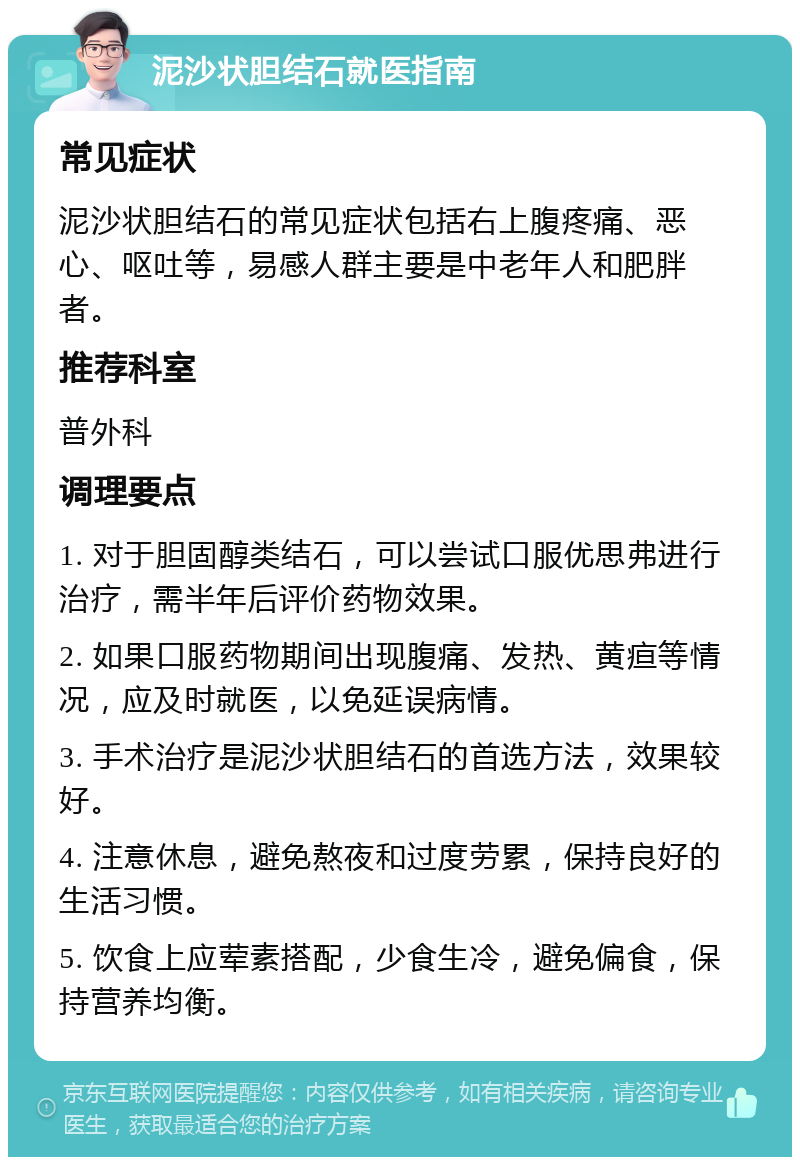 泥沙状胆结石就医指南 常见症状 泥沙状胆结石的常见症状包括右上腹疼痛、恶心、呕吐等，易感人群主要是中老年人和肥胖者。 推荐科室 普外科 调理要点 1. 对于胆固醇类结石，可以尝试口服优思弗进行治疗，需半年后评价药物效果。 2. 如果口服药物期间出现腹痛、发热、黄疸等情况，应及时就医，以免延误病情。 3. 手术治疗是泥沙状胆结石的首选方法，效果较好。 4. 注意休息，避免熬夜和过度劳累，保持良好的生活习惯。 5. 饮食上应荤素搭配，少食生冷，避免偏食，保持营养均衡。