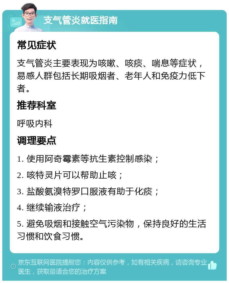 支气管炎就医指南 常见症状 支气管炎主要表现为咳嗽、咳痰、喘息等症状，易感人群包括长期吸烟者、老年人和免疫力低下者。 推荐科室 呼吸内科 调理要点 1. 使用阿奇霉素等抗生素控制感染； 2. 咳特灵片可以帮助止咳； 3. 盐酸氨溴特罗口服液有助于化痰； 4. 继续输液治疗； 5. 避免吸烟和接触空气污染物，保持良好的生活习惯和饮食习惯。