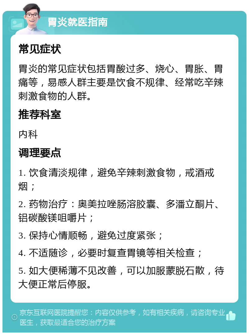 胃炎就医指南 常见症状 胃炎的常见症状包括胃酸过多、烧心、胃胀、胃痛等，易感人群主要是饮食不规律、经常吃辛辣刺激食物的人群。 推荐科室 内科 调理要点 1. 饮食清淡规律，避免辛辣刺激食物，戒酒戒烟； 2. 药物治疗：奥美拉唑肠溶胶囊、多潘立酮片、铝碳酸镁咀嚼片； 3. 保持心情顺畅，避免过度紧张； 4. 不适随诊，必要时复查胃镜等相关检查； 5. 如大便稀薄不见改善，可以加服蒙脱石散，待大便正常后停服。