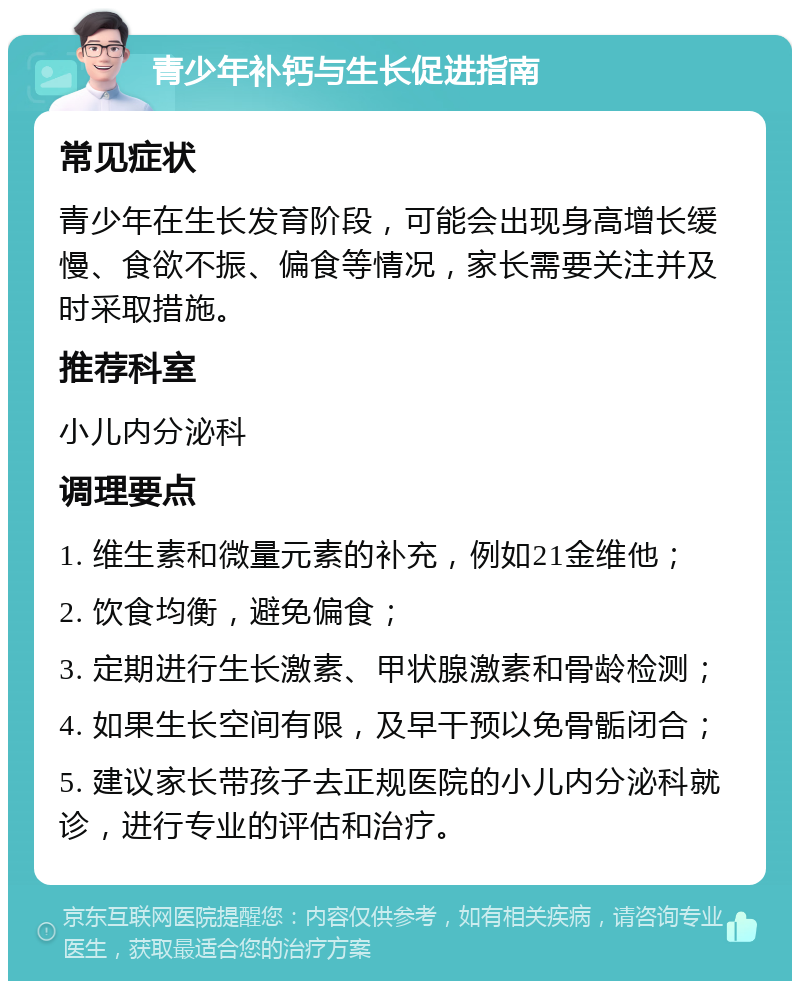 青少年补钙与生长促进指南 常见症状 青少年在生长发育阶段，可能会出现身高增长缓慢、食欲不振、偏食等情况，家长需要关注并及时采取措施。 推荐科室 小儿内分泌科 调理要点 1. 维生素和微量元素的补充，例如21金维他； 2. 饮食均衡，避免偏食； 3. 定期进行生长激素、甲状腺激素和骨龄检测； 4. 如果生长空间有限，及早干预以免骨骺闭合； 5. 建议家长带孩子去正规医院的小儿内分泌科就诊，进行专业的评估和治疗。