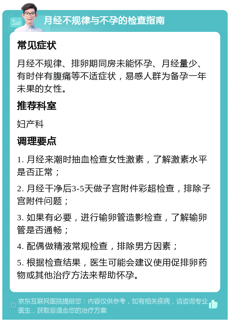 月经不规律与不孕的检查指南 常见症状 月经不规律、排卵期同房未能怀孕、月经量少、有时伴有腹痛等不适症状，易感人群为备孕一年未果的女性。 推荐科室 妇产科 调理要点 1. 月经来潮时抽血检查女性激素，了解激素水平是否正常； 2. 月经干净后3-5天做子宫附件彩超检查，排除子宫附件问题； 3. 如果有必要，进行输卵管造影检查，了解输卵管是否通畅； 4. 配偶做精液常规检查，排除男方因素； 5. 根据检查结果，医生可能会建议使用促排卵药物或其他治疗方法来帮助怀孕。