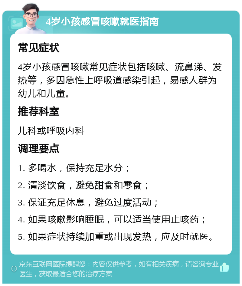 4岁小孩感冒咳嗽就医指南 常见症状 4岁小孩感冒咳嗽常见症状包括咳嗽、流鼻涕、发热等，多因急性上呼吸道感染引起，易感人群为幼儿和儿童。 推荐科室 儿科或呼吸内科 调理要点 1. 多喝水，保持充足水分； 2. 清淡饮食，避免甜食和零食； 3. 保证充足休息，避免过度活动； 4. 如果咳嗽影响睡眠，可以适当使用止咳药； 5. 如果症状持续加重或出现发热，应及时就医。