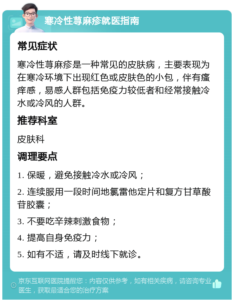 寒冷性荨麻疹就医指南 常见症状 寒冷性荨麻疹是一种常见的皮肤病，主要表现为在寒冷环境下出现红色或皮肤色的小包，伴有瘙痒感，易感人群包括免疫力较低者和经常接触冷水或冷风的人群。 推荐科室 皮肤科 调理要点 1. 保暖，避免接触冷水或冷风； 2. 连续服用一段时间地氯雷他定片和复方甘草酸苷胶囊； 3. 不要吃辛辣刺激食物； 4. 提高自身免疫力； 5. 如有不适，请及时线下就诊。