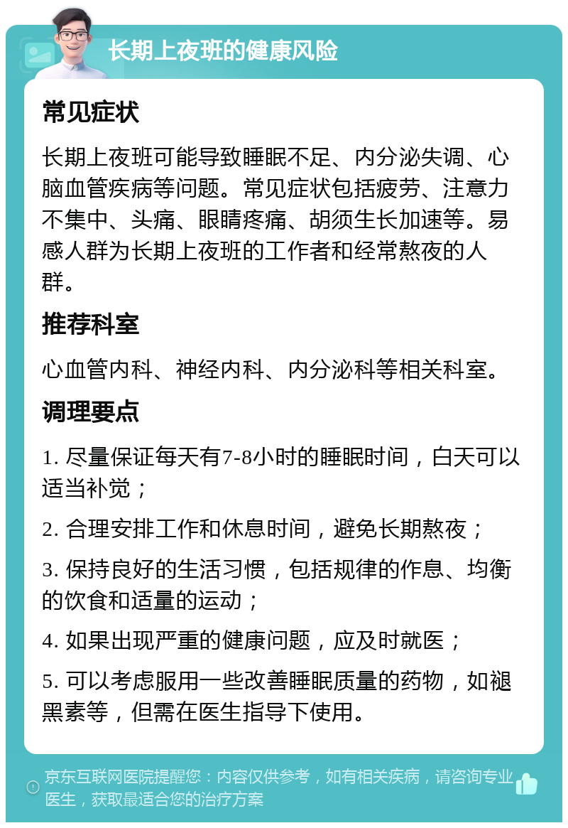 长期上夜班的健康风险 常见症状 长期上夜班可能导致睡眠不足、内分泌失调、心脑血管疾病等问题。常见症状包括疲劳、注意力不集中、头痛、眼睛疼痛、胡须生长加速等。易感人群为长期上夜班的工作者和经常熬夜的人群。 推荐科室 心血管内科、神经内科、内分泌科等相关科室。 调理要点 1. 尽量保证每天有7-8小时的睡眠时间，白天可以适当补觉； 2. 合理安排工作和休息时间，避免长期熬夜； 3. 保持良好的生活习惯，包括规律的作息、均衡的饮食和适量的运动； 4. 如果出现严重的健康问题，应及时就医； 5. 可以考虑服用一些改善睡眠质量的药物，如褪黑素等，但需在医生指导下使用。