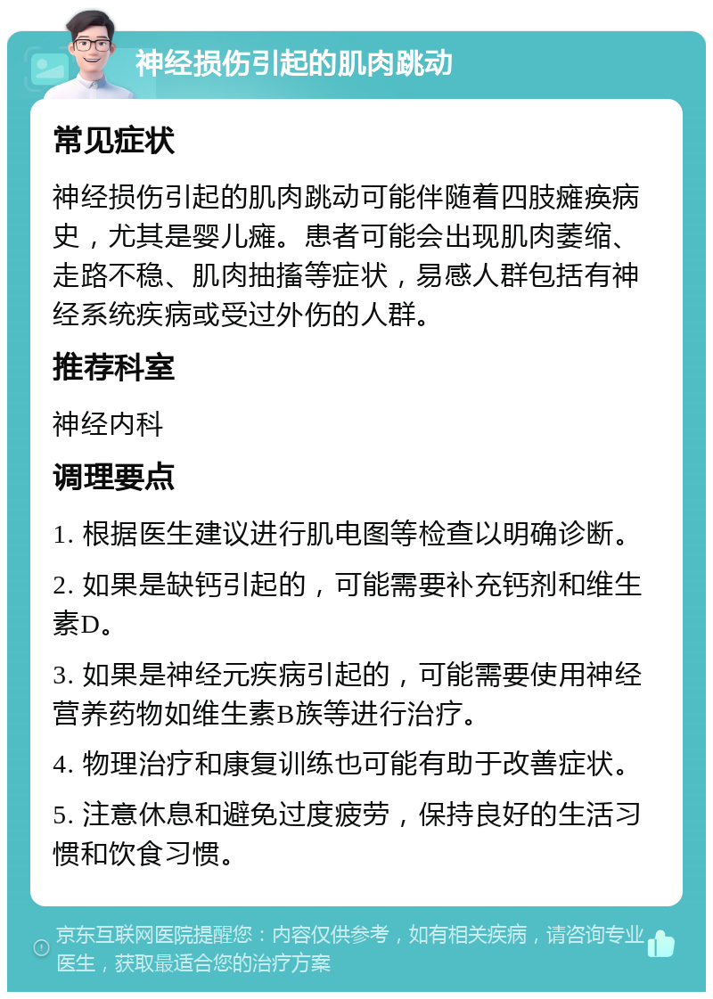 神经损伤引起的肌肉跳动 常见症状 神经损伤引起的肌肉跳动可能伴随着四肢瘫痪病史，尤其是婴儿瘫。患者可能会出现肌肉萎缩、走路不稳、肌肉抽搐等症状，易感人群包括有神经系统疾病或受过外伤的人群。 推荐科室 神经内科 调理要点 1. 根据医生建议进行肌电图等检查以明确诊断。 2. 如果是缺钙引起的，可能需要补充钙剂和维生素D。 3. 如果是神经元疾病引起的，可能需要使用神经营养药物如维生素B族等进行治疗。 4. 物理治疗和康复训练也可能有助于改善症状。 5. 注意休息和避免过度疲劳，保持良好的生活习惯和饮食习惯。