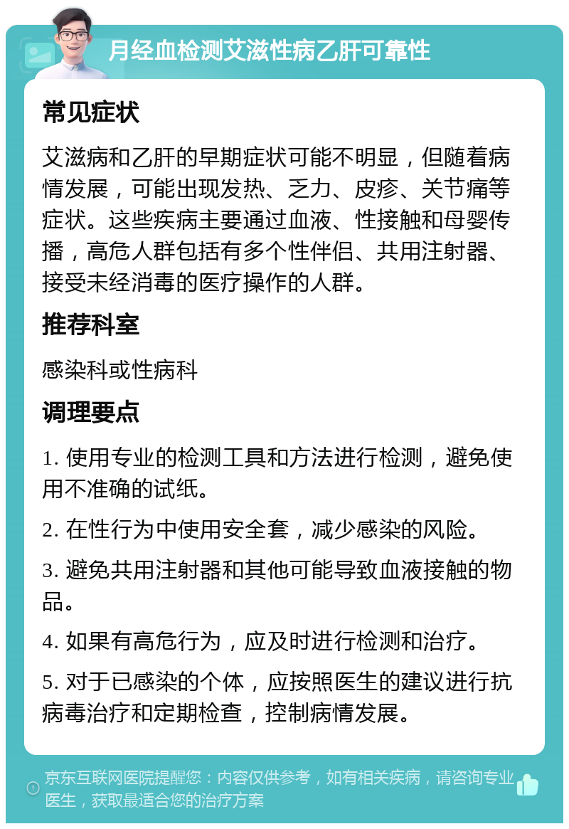 月经血检测艾滋性病乙肝可靠性 常见症状 艾滋病和乙肝的早期症状可能不明显，但随着病情发展，可能出现发热、乏力、皮疹、关节痛等症状。这些疾病主要通过血液、性接触和母婴传播，高危人群包括有多个性伴侣、共用注射器、接受未经消毒的医疗操作的人群。 推荐科室 感染科或性病科 调理要点 1. 使用专业的检测工具和方法进行检测，避免使用不准确的试纸。 2. 在性行为中使用安全套，减少感染的风险。 3. 避免共用注射器和其他可能导致血液接触的物品。 4. 如果有高危行为，应及时进行检测和治疗。 5. 对于已感染的个体，应按照医生的建议进行抗病毒治疗和定期检查，控制病情发展。