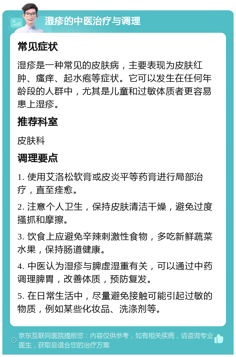 湿疹的中医治疗与调理 常见症状 湿疹是一种常见的皮肤病，主要表现为皮肤红肿、瘙痒、起水疱等症状。它可以发生在任何年龄段的人群中，尤其是儿童和过敏体质者更容易患上湿疹。 推荐科室 皮肤科 调理要点 1. 使用艾洛松软膏或皮炎平等药膏进行局部治疗，直至痊愈。 2. 注意个人卫生，保持皮肤清洁干燥，避免过度搔抓和摩擦。 3. 饮食上应避免辛辣刺激性食物，多吃新鲜蔬菜水果，保持肠道健康。 4. 中医认为湿疹与脾虚湿重有关，可以通过中药调理脾胃，改善体质，预防复发。 5. 在日常生活中，尽量避免接触可能引起过敏的物质，例如某些化妆品、洗涤剂等。