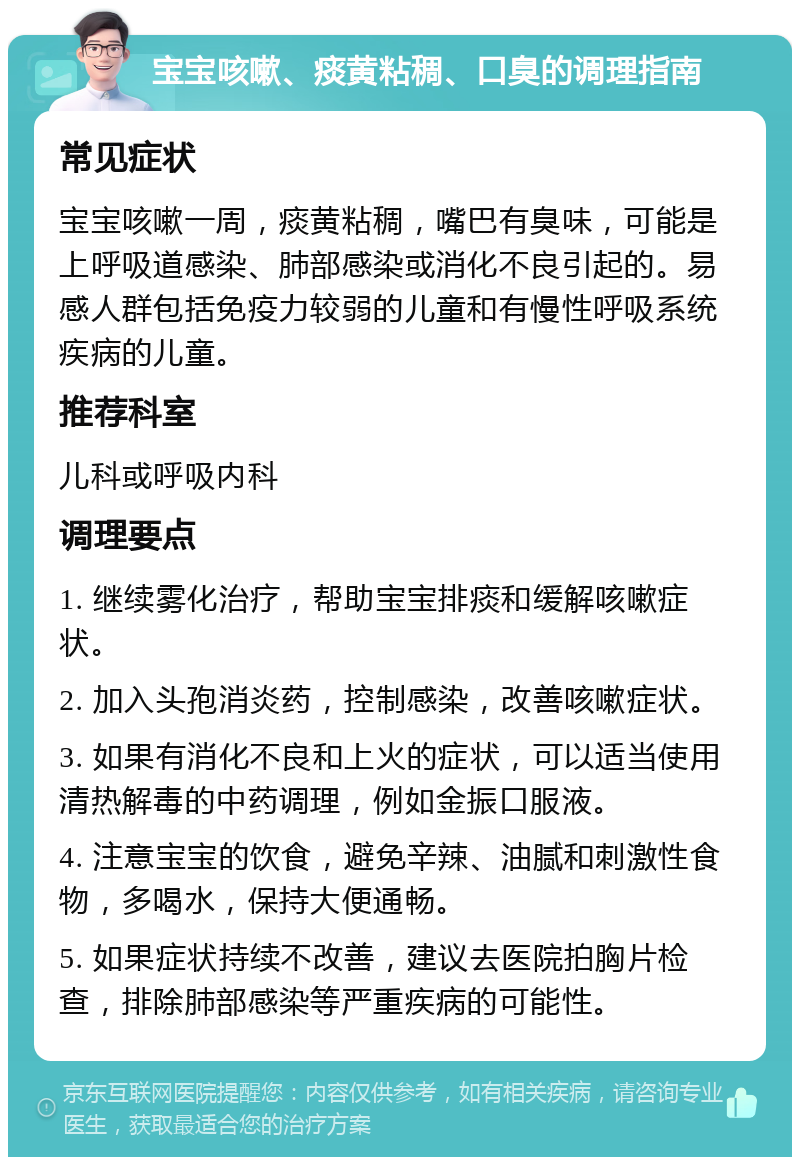 宝宝咳嗽、痰黄粘稠、口臭的调理指南 常见症状 宝宝咳嗽一周，痰黄粘稠，嘴巴有臭味，可能是上呼吸道感染、肺部感染或消化不良引起的。易感人群包括免疫力较弱的儿童和有慢性呼吸系统疾病的儿童。 推荐科室 儿科或呼吸内科 调理要点 1. 继续雾化治疗，帮助宝宝排痰和缓解咳嗽症状。 2. 加入头孢消炎药，控制感染，改善咳嗽症状。 3. 如果有消化不良和上火的症状，可以适当使用清热解毒的中药调理，例如金振口服液。 4. 注意宝宝的饮食，避免辛辣、油腻和刺激性食物，多喝水，保持大便通畅。 5. 如果症状持续不改善，建议去医院拍胸片检查，排除肺部感染等严重疾病的可能性。