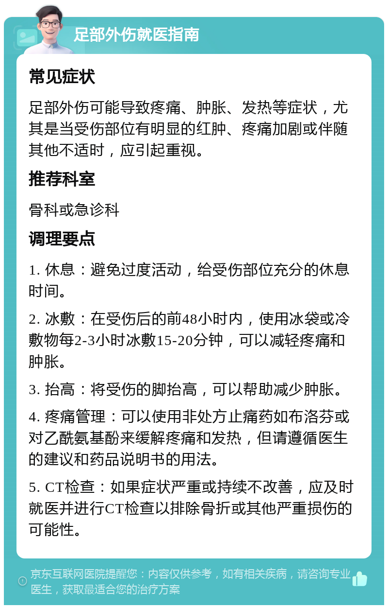 足部外伤就医指南 常见症状 足部外伤可能导致疼痛、肿胀、发热等症状，尤其是当受伤部位有明显的红肿、疼痛加剧或伴随其他不适时，应引起重视。 推荐科室 骨科或急诊科 调理要点 1. 休息：避免过度活动，给受伤部位充分的休息时间。 2. 冰敷：在受伤后的前48小时内，使用冰袋或冷敷物每2-3小时冰敷15-20分钟，可以减轻疼痛和肿胀。 3. 抬高：将受伤的脚抬高，可以帮助减少肿胀。 4. 疼痛管理：可以使用非处方止痛药如布洛芬或对乙酰氨基酚来缓解疼痛和发热，但请遵循医生的建议和药品说明书的用法。 5. CT检查：如果症状严重或持续不改善，应及时就医并进行CT检查以排除骨折或其他严重损伤的可能性。