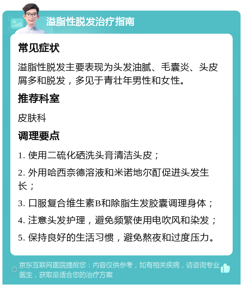 溢脂性脱发治疗指南 常见症状 溢脂性脱发主要表现为头发油腻、毛囊炎、头皮屑多和脱发，多见于青壮年男性和女性。 推荐科室 皮肤科 调理要点 1. 使用二硫化硒洗头膏清洁头皮； 2. 外用哈西奈德溶液和米诺地尔酊促进头发生长； 3. 口服复合维生素B和除脂生发胶囊调理身体； 4. 注意头发护理，避免频繁使用电吹风和染发； 5. 保持良好的生活习惯，避免熬夜和过度压力。