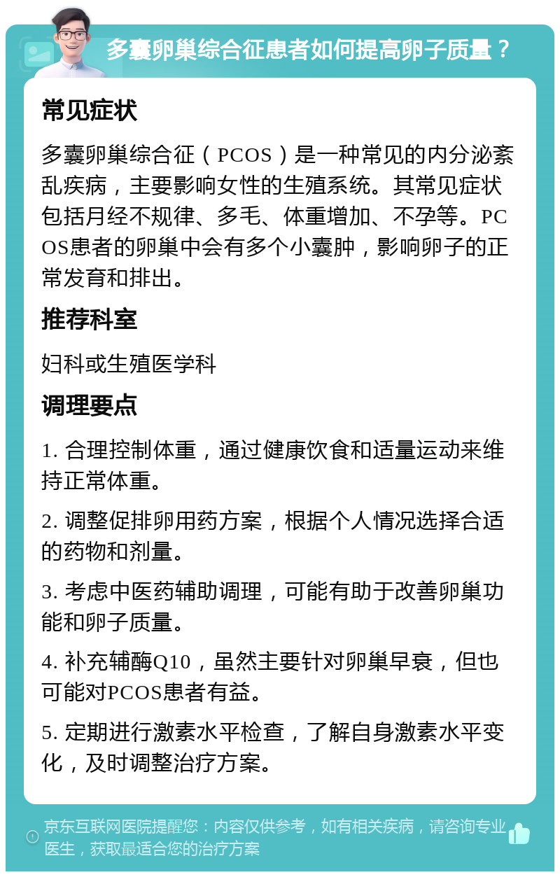 多囊卵巢综合征患者如何提高卵子质量？ 常见症状 多囊卵巢综合征（PCOS）是一种常见的内分泌紊乱疾病，主要影响女性的生殖系统。其常见症状包括月经不规律、多毛、体重增加、不孕等。PCOS患者的卵巢中会有多个小囊肿，影响卵子的正常发育和排出。 推荐科室 妇科或生殖医学科 调理要点 1. 合理控制体重，通过健康饮食和适量运动来维持正常体重。 2. 调整促排卵用药方案，根据个人情况选择合适的药物和剂量。 3. 考虑中医药辅助调理，可能有助于改善卵巢功能和卵子质量。 4. 补充辅酶Q10，虽然主要针对卵巢早衰，但也可能对PCOS患者有益。 5. 定期进行激素水平检查，了解自身激素水平变化，及时调整治疗方案。