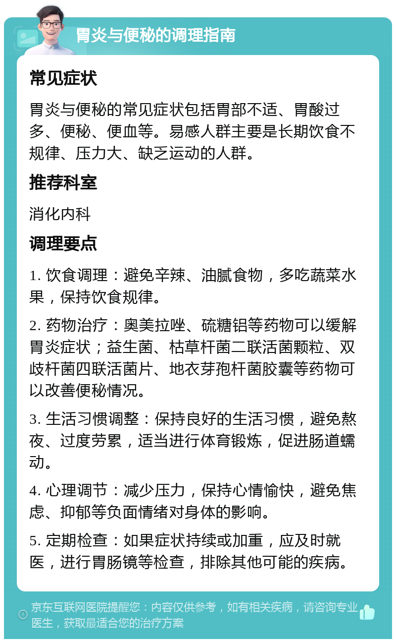 胃炎与便秘的调理指南 常见症状 胃炎与便秘的常见症状包括胃部不适、胃酸过多、便秘、便血等。易感人群主要是长期饮食不规律、压力大、缺乏运动的人群。 推荐科室 消化内科 调理要点 1. 饮食调理：避免辛辣、油腻食物，多吃蔬菜水果，保持饮食规律。 2. 药物治疗：奥美拉唑、硫糖铝等药物可以缓解胃炎症状；益生菌、枯草杆菌二联活菌颗粒、双歧杆菌四联活菌片、地衣芽孢杆菌胶囊等药物可以改善便秘情况。 3. 生活习惯调整：保持良好的生活习惯，避免熬夜、过度劳累，适当进行体育锻炼，促进肠道蠕动。 4. 心理调节：减少压力，保持心情愉快，避免焦虑、抑郁等负面情绪对身体的影响。 5. 定期检查：如果症状持续或加重，应及时就医，进行胃肠镜等检查，排除其他可能的疾病。