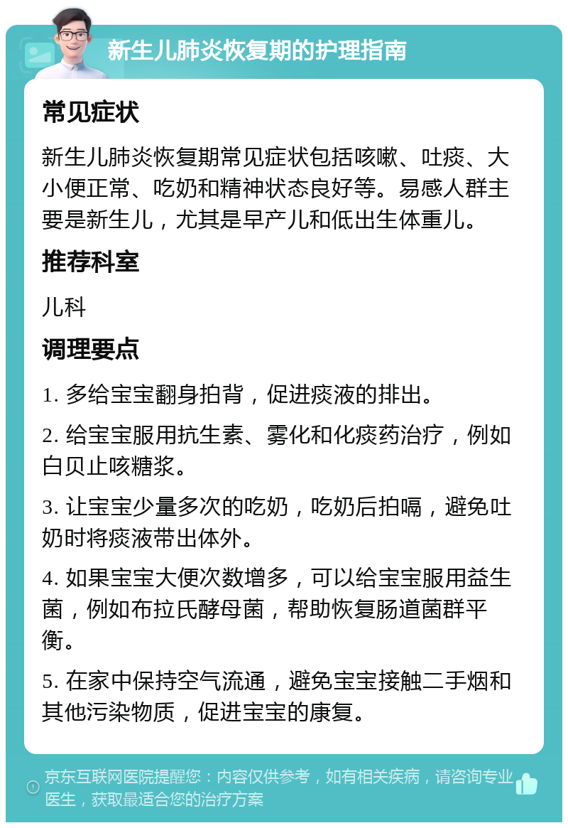 新生儿肺炎恢复期的护理指南 常见症状 新生儿肺炎恢复期常见症状包括咳嗽、吐痰、大小便正常、吃奶和精神状态良好等。易感人群主要是新生儿，尤其是早产儿和低出生体重儿。 推荐科室 儿科 调理要点 1. 多给宝宝翻身拍背，促进痰液的排出。 2. 给宝宝服用抗生素、雾化和化痰药治疗，例如白贝止咳糖浆。 3. 让宝宝少量多次的吃奶，吃奶后拍嗝，避免吐奶时将痰液带出体外。 4. 如果宝宝大便次数增多，可以给宝宝服用益生菌，例如布拉氏酵母菌，帮助恢复肠道菌群平衡。 5. 在家中保持空气流通，避免宝宝接触二手烟和其他污染物质，促进宝宝的康复。