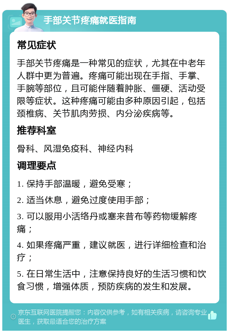 手部关节疼痛就医指南 常见症状 手部关节疼痛是一种常见的症状，尤其在中老年人群中更为普遍。疼痛可能出现在手指、手掌、手腕等部位，且可能伴随着肿胀、僵硬、活动受限等症状。这种疼痛可能由多种原因引起，包括颈椎病、关节肌肉劳损、内分泌疾病等。 推荐科室 骨科、风湿免疫科、神经内科 调理要点 1. 保持手部温暖，避免受寒； 2. 适当休息，避免过度使用手部； 3. 可以服用小活络丹或塞来昔布等药物缓解疼痛； 4. 如果疼痛严重，建议就医，进行详细检查和治疗； 5. 在日常生活中，注意保持良好的生活习惯和饮食习惯，增强体质，预防疾病的发生和发展。