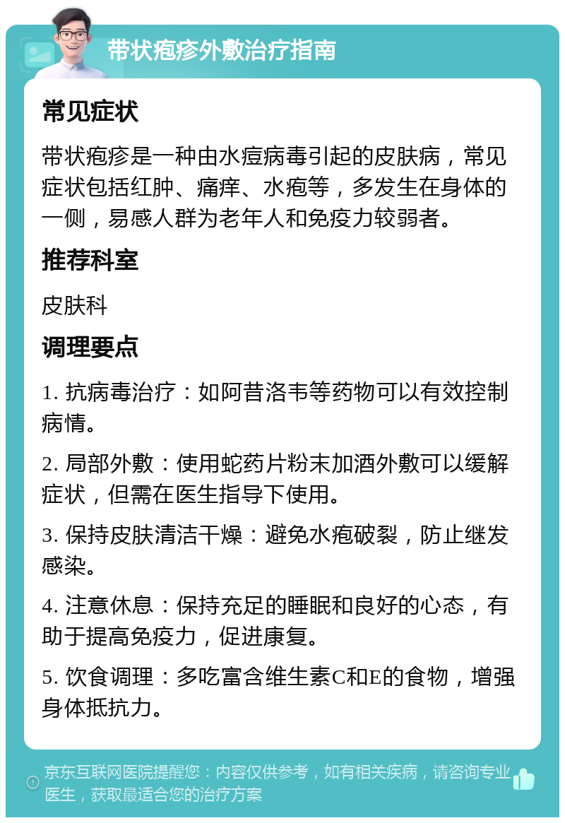 带状疱疹外敷治疗指南 常见症状 带状疱疹是一种由水痘病毒引起的皮肤病，常见症状包括红肿、痛痒、水疱等，多发生在身体的一侧，易感人群为老年人和免疫力较弱者。 推荐科室 皮肤科 调理要点 1. 抗病毒治疗：如阿昔洛韦等药物可以有效控制病情。 2. 局部外敷：使用蛇药片粉末加酒外敷可以缓解症状，但需在医生指导下使用。 3. 保持皮肤清洁干燥：避免水疱破裂，防止继发感染。 4. 注意休息：保持充足的睡眠和良好的心态，有助于提高免疫力，促进康复。 5. 饮食调理：多吃富含维生素C和E的食物，增强身体抵抗力。