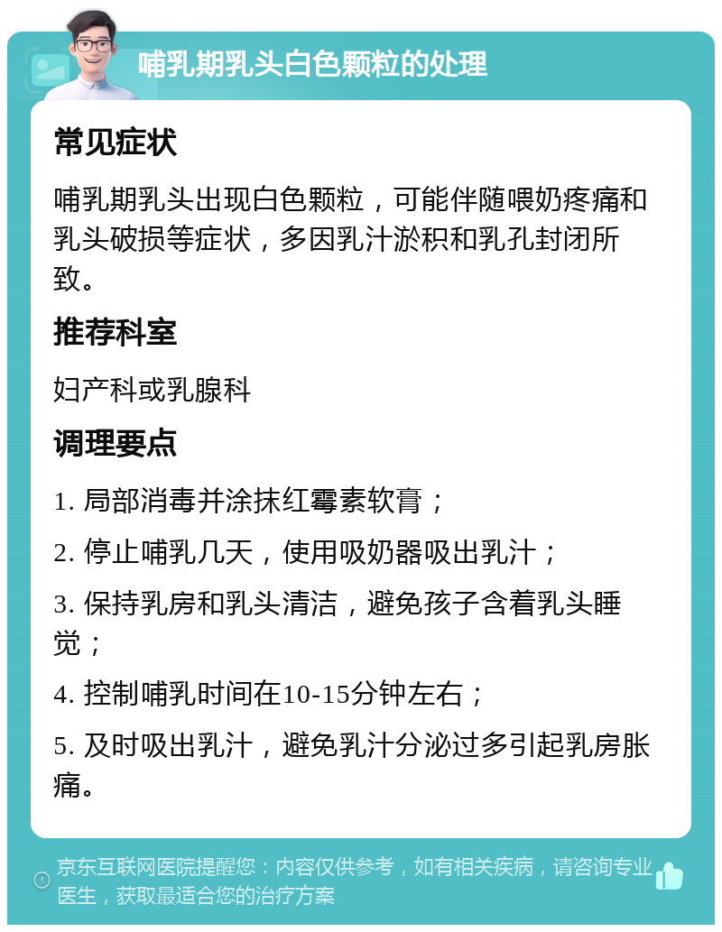 哺乳期乳头白色颗粒的处理 常见症状 哺乳期乳头出现白色颗粒，可能伴随喂奶疼痛和乳头破损等症状，多因乳汁淤积和乳孔封闭所致。 推荐科室 妇产科或乳腺科 调理要点 1. 局部消毒并涂抹红霉素软膏； 2. 停止哺乳几天，使用吸奶器吸出乳汁； 3. 保持乳房和乳头清洁，避免孩子含着乳头睡觉； 4. 控制哺乳时间在10-15分钟左右； 5. 及时吸出乳汁，避免乳汁分泌过多引起乳房胀痛。