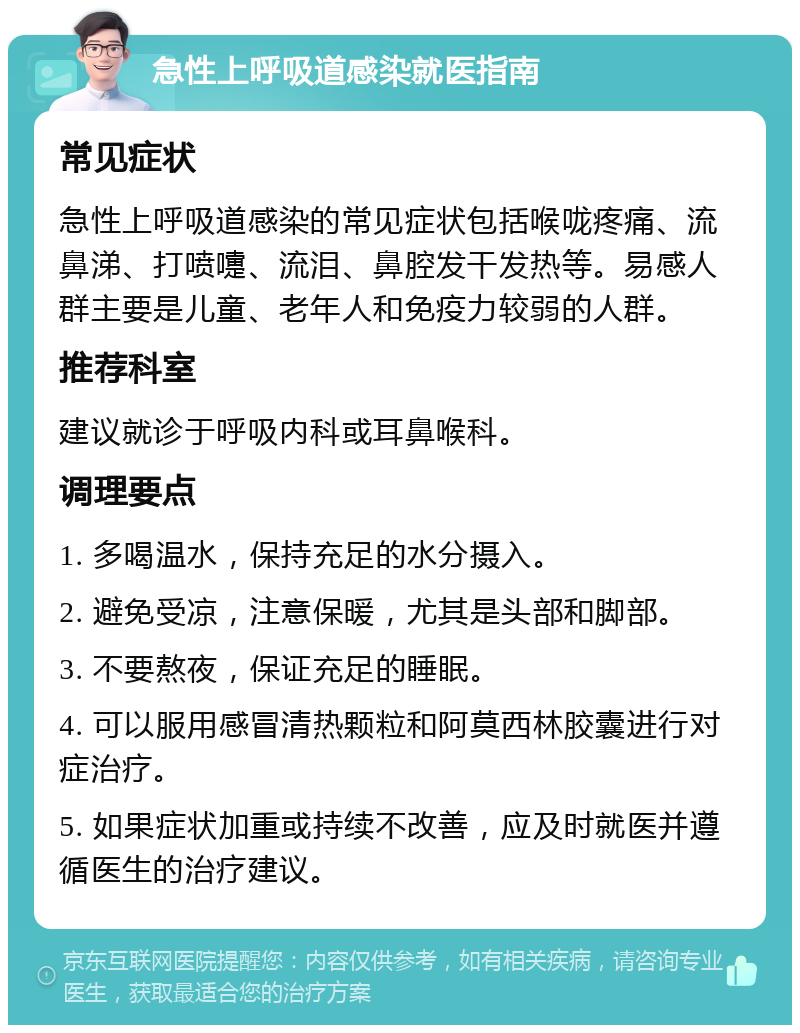 急性上呼吸道感染就医指南 常见症状 急性上呼吸道感染的常见症状包括喉咙疼痛、流鼻涕、打喷嚏、流泪、鼻腔发干发热等。易感人群主要是儿童、老年人和免疫力较弱的人群。 推荐科室 建议就诊于呼吸内科或耳鼻喉科。 调理要点 1. 多喝温水，保持充足的水分摄入。 2. 避免受凉，注意保暖，尤其是头部和脚部。 3. 不要熬夜，保证充足的睡眠。 4. 可以服用感冒清热颗粒和阿莫西林胶囊进行对症治疗。 5. 如果症状加重或持续不改善，应及时就医并遵循医生的治疗建议。