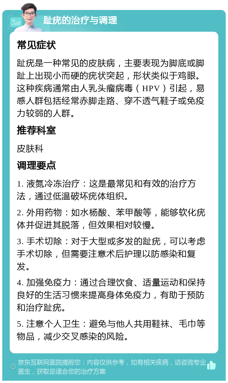 趾疣的治疗与调理 常见症状 趾疣是一种常见的皮肤病，主要表现为脚底或脚趾上出现小而硬的疣状突起，形状类似于鸡眼。这种疾病通常由人乳头瘤病毒（HPV）引起，易感人群包括经常赤脚走路、穿不透气鞋子或免疫力较弱的人群。 推荐科室 皮肤科 调理要点 1. 液氮冷冻治疗：这是最常见和有效的治疗方法，通过低温破坏疣体组织。 2. 外用药物：如水杨酸、苯甲酸等，能够软化疣体并促进其脱落，但效果相对较慢。 3. 手术切除：对于大型或多发的趾疣，可以考虑手术切除，但需要注意术后护理以防感染和复发。 4. 加强免疫力：通过合理饮食、适量运动和保持良好的生活习惯来提高身体免疫力，有助于预防和治疗趾疣。 5. 注意个人卫生：避免与他人共用鞋袜、毛巾等物品，减少交叉感染的风险。