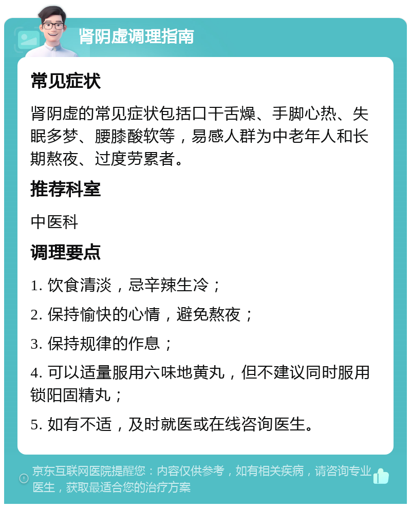 肾阴虚调理指南 常见症状 肾阴虚的常见症状包括口干舌燥、手脚心热、失眠多梦、腰膝酸软等，易感人群为中老年人和长期熬夜、过度劳累者。 推荐科室 中医科 调理要点 1. 饮食清淡，忌辛辣生冷； 2. 保持愉快的心情，避免熬夜； 3. 保持规律的作息； 4. 可以适量服用六味地黄丸，但不建议同时服用锁阳固精丸； 5. 如有不适，及时就医或在线咨询医生。