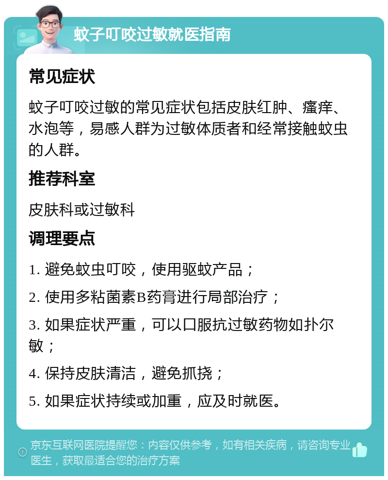 蚊子叮咬过敏就医指南 常见症状 蚊子叮咬过敏的常见症状包括皮肤红肿、瘙痒、水泡等，易感人群为过敏体质者和经常接触蚊虫的人群。 推荐科室 皮肤科或过敏科 调理要点 1. 避免蚊虫叮咬，使用驱蚊产品； 2. 使用多粘菌素B药膏进行局部治疗； 3. 如果症状严重，可以口服抗过敏药物如扑尔敏； 4. 保持皮肤清洁，避免抓挠； 5. 如果症状持续或加重，应及时就医。