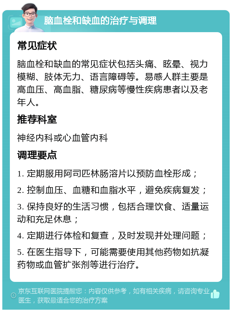 脑血栓和缺血的治疗与调理 常见症状 脑血栓和缺血的常见症状包括头痛、眩晕、视力模糊、肢体无力、语言障碍等。易感人群主要是高血压、高血脂、糖尿病等慢性疾病患者以及老年人。 推荐科室 神经内科或心血管内科 调理要点 1. 定期服用阿司匹林肠溶片以预防血栓形成； 2. 控制血压、血糖和血脂水平，避免疾病复发； 3. 保持良好的生活习惯，包括合理饮食、适量运动和充足休息； 4. 定期进行体检和复查，及时发现并处理问题； 5. 在医生指导下，可能需要使用其他药物如抗凝药物或血管扩张剂等进行治疗。