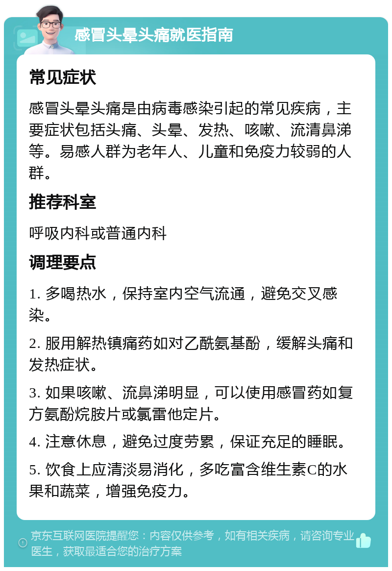 感冒头晕头痛就医指南 常见症状 感冒头晕头痛是由病毒感染引起的常见疾病，主要症状包括头痛、头晕、发热、咳嗽、流清鼻涕等。易感人群为老年人、儿童和免疫力较弱的人群。 推荐科室 呼吸内科或普通内科 调理要点 1. 多喝热水，保持室内空气流通，避免交叉感染。 2. 服用解热镇痛药如对乙酰氨基酚，缓解头痛和发热症状。 3. 如果咳嗽、流鼻涕明显，可以使用感冒药如复方氨酚烷胺片或氯雷他定片。 4. 注意休息，避免过度劳累，保证充足的睡眠。 5. 饮食上应清淡易消化，多吃富含维生素C的水果和蔬菜，增强免疫力。