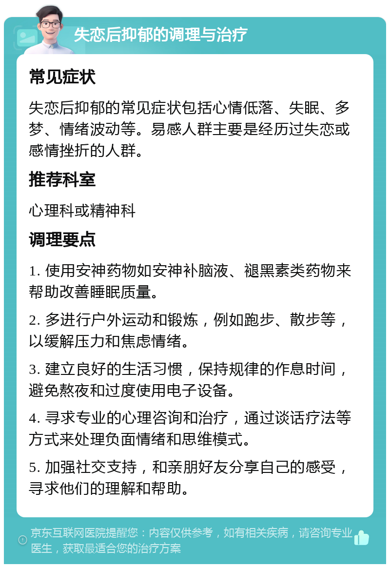 失恋后抑郁的调理与治疗 常见症状 失恋后抑郁的常见症状包括心情低落、失眠、多梦、情绪波动等。易感人群主要是经历过失恋或感情挫折的人群。 推荐科室 心理科或精神科 调理要点 1. 使用安神药物如安神补脑液、褪黑素类药物来帮助改善睡眠质量。 2. 多进行户外运动和锻炼，例如跑步、散步等，以缓解压力和焦虑情绪。 3. 建立良好的生活习惯，保持规律的作息时间，避免熬夜和过度使用电子设备。 4. 寻求专业的心理咨询和治疗，通过谈话疗法等方式来处理负面情绪和思维模式。 5. 加强社交支持，和亲朋好友分享自己的感受，寻求他们的理解和帮助。