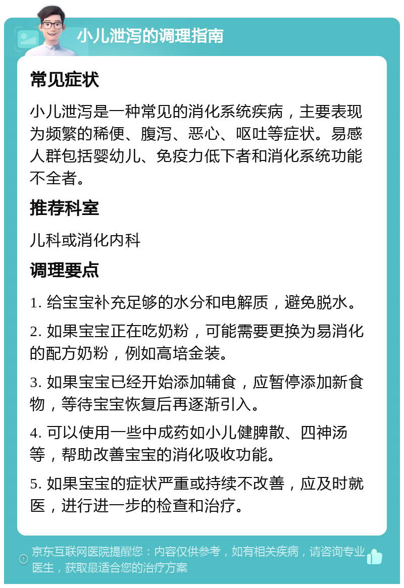 小儿泄泻的调理指南 常见症状 小儿泄泻是一种常见的消化系统疾病，主要表现为频繁的稀便、腹泻、恶心、呕吐等症状。易感人群包括婴幼儿、免疫力低下者和消化系统功能不全者。 推荐科室 儿科或消化内科 调理要点 1. 给宝宝补充足够的水分和电解质，避免脱水。 2. 如果宝宝正在吃奶粉，可能需要更换为易消化的配方奶粉，例如高培金装。 3. 如果宝宝已经开始添加辅食，应暂停添加新食物，等待宝宝恢复后再逐渐引入。 4. 可以使用一些中成药如小儿健脾散、四神汤等，帮助改善宝宝的消化吸收功能。 5. 如果宝宝的症状严重或持续不改善，应及时就医，进行进一步的检查和治疗。