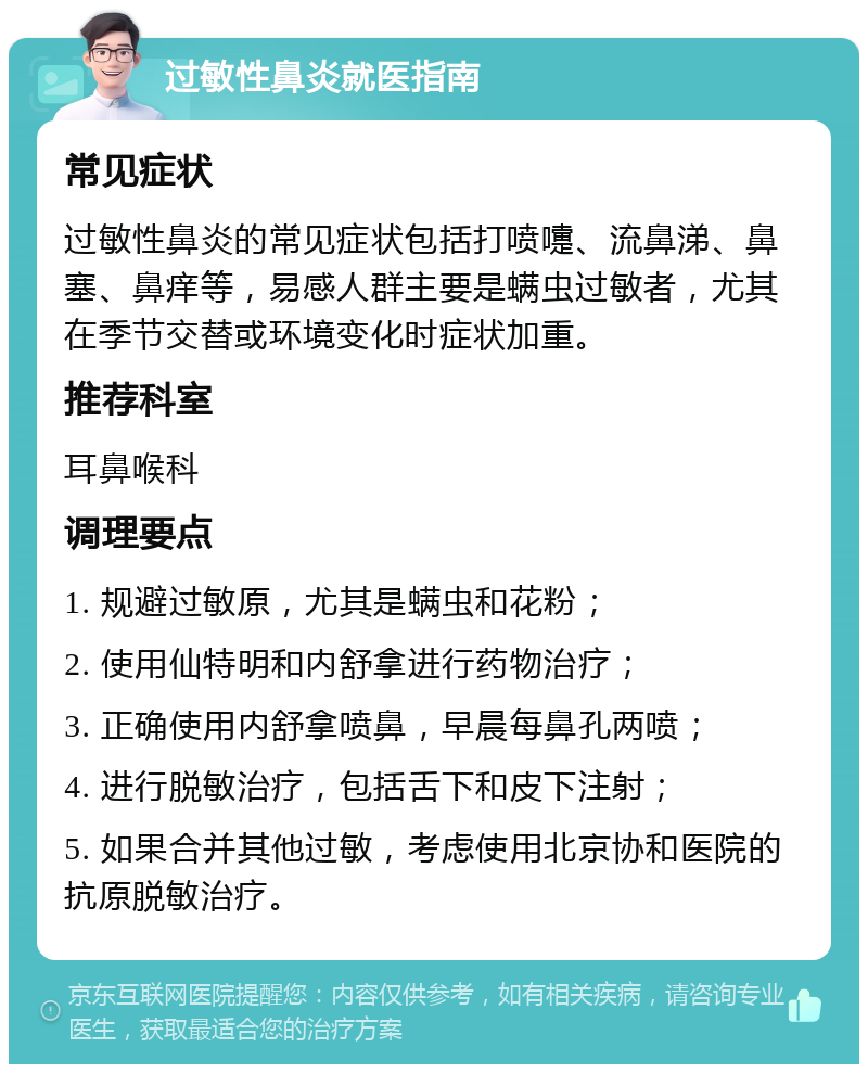 过敏性鼻炎就医指南 常见症状 过敏性鼻炎的常见症状包括打喷嚏、流鼻涕、鼻塞、鼻痒等，易感人群主要是螨虫过敏者，尤其在季节交替或环境变化时症状加重。 推荐科室 耳鼻喉科 调理要点 1. 规避过敏原，尤其是螨虫和花粉； 2. 使用仙特明和内舒拿进行药物治疗； 3. 正确使用内舒拿喷鼻，早晨每鼻孔两喷； 4. 进行脱敏治疗，包括舌下和皮下注射； 5. 如果合并其他过敏，考虑使用北京协和医院的抗原脱敏治疗。