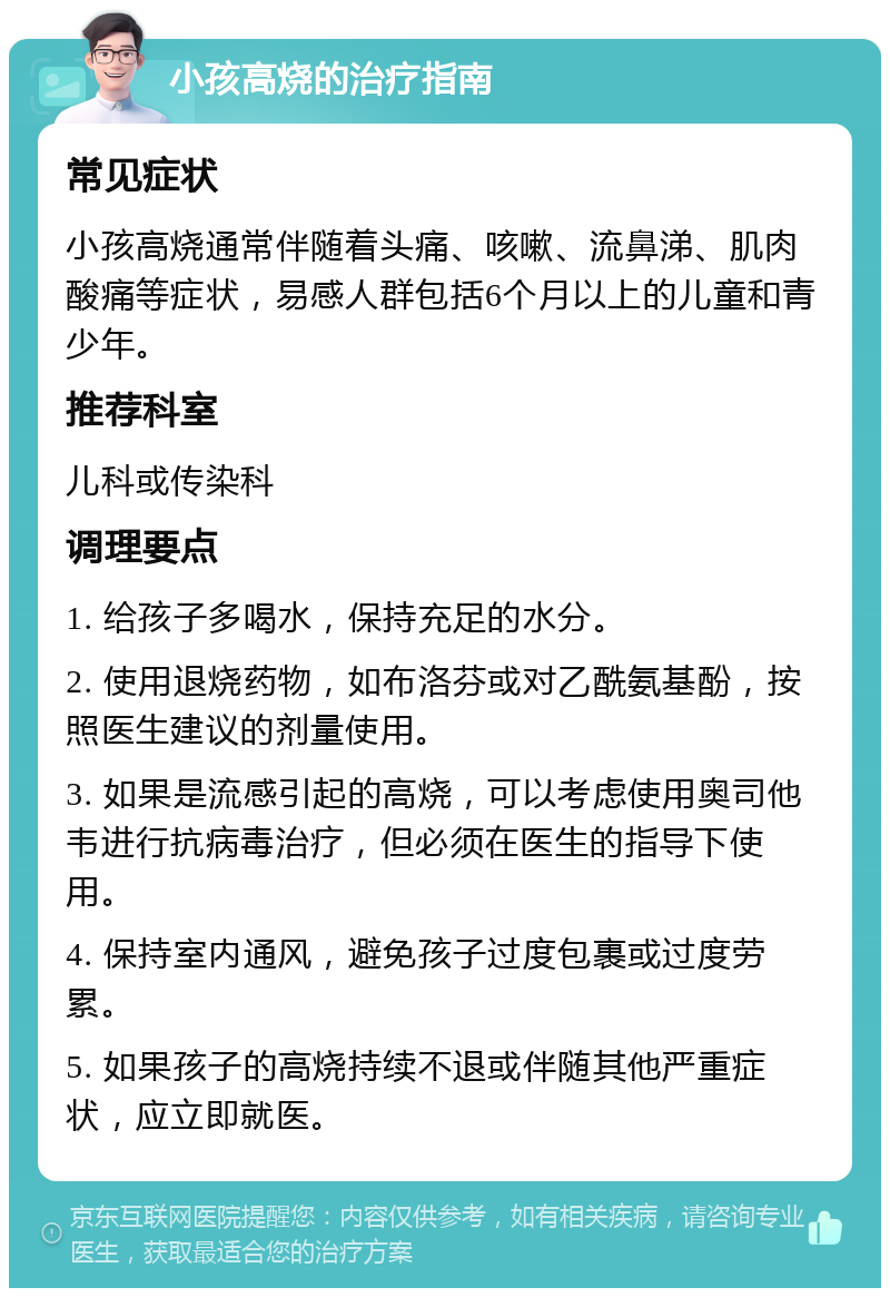 小孩高烧的治疗指南 常见症状 小孩高烧通常伴随着头痛、咳嗽、流鼻涕、肌肉酸痛等症状，易感人群包括6个月以上的儿童和青少年。 推荐科室 儿科或传染科 调理要点 1. 给孩子多喝水，保持充足的水分。 2. 使用退烧药物，如布洛芬或对乙酰氨基酚，按照医生建议的剂量使用。 3. 如果是流感引起的高烧，可以考虑使用奥司他韦进行抗病毒治疗，但必须在医生的指导下使用。 4. 保持室内通风，避免孩子过度包裹或过度劳累。 5. 如果孩子的高烧持续不退或伴随其他严重症状，应立即就医。