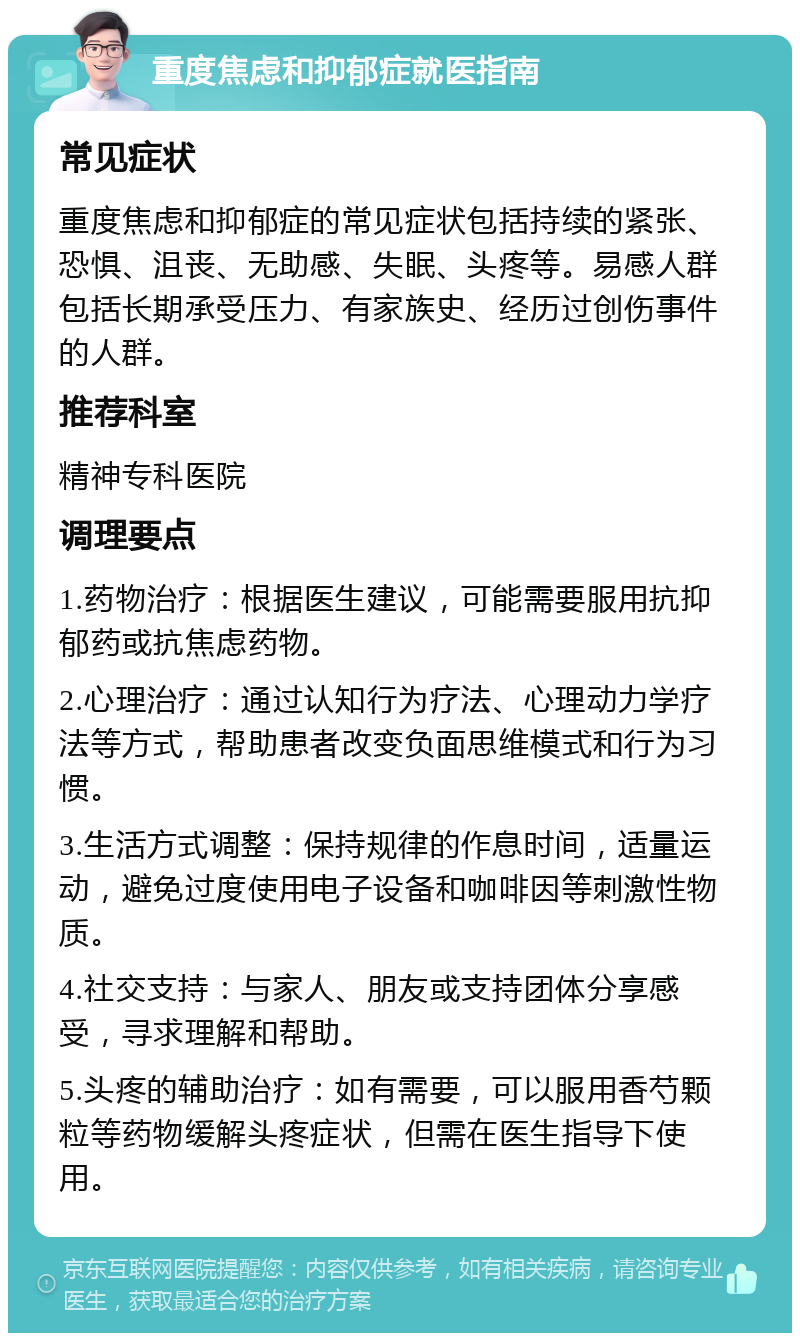 重度焦虑和抑郁症就医指南 常见症状 重度焦虑和抑郁症的常见症状包括持续的紧张、恐惧、沮丧、无助感、失眠、头疼等。易感人群包括长期承受压力、有家族史、经历过创伤事件的人群。 推荐科室 精神专科医院 调理要点 1.药物治疗：根据医生建议，可能需要服用抗抑郁药或抗焦虑药物。 2.心理治疗：通过认知行为疗法、心理动力学疗法等方式，帮助患者改变负面思维模式和行为习惯。 3.生活方式调整：保持规律的作息时间，适量运动，避免过度使用电子设备和咖啡因等刺激性物质。 4.社交支持：与家人、朋友或支持团体分享感受，寻求理解和帮助。 5.头疼的辅助治疗：如有需要，可以服用香芍颗粒等药物缓解头疼症状，但需在医生指导下使用。