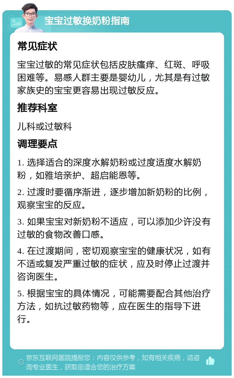 宝宝过敏换奶粉指南 常见症状 宝宝过敏的常见症状包括皮肤瘙痒、红斑、呼吸困难等。易感人群主要是婴幼儿，尤其是有过敏家族史的宝宝更容易出现过敏反应。 推荐科室 儿科或过敏科 调理要点 1. 选择适合的深度水解奶粉或过度适度水解奶粉，如雅培亲护、超启能恩等。 2. 过渡时要循序渐进，逐步增加新奶粉的比例，观察宝宝的反应。 3. 如果宝宝对新奶粉不适应，可以添加少许没有过敏的食物改善口感。 4. 在过渡期间，密切观察宝宝的健康状况，如有不适或复发严重过敏的症状，应及时停止过渡并咨询医生。 5. 根据宝宝的具体情况，可能需要配合其他治疗方法，如抗过敏药物等，应在医生的指导下进行。