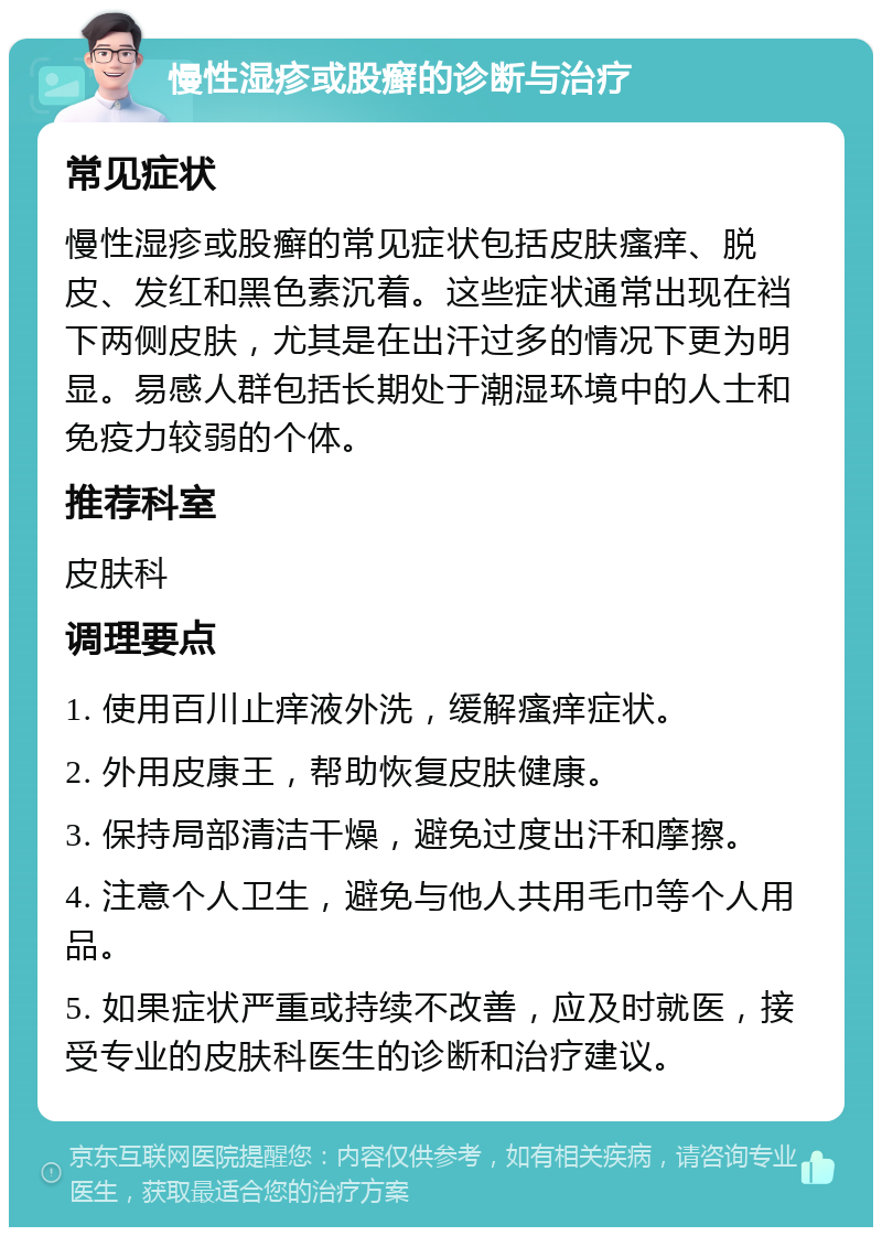 慢性湿疹或股癣的诊断与治疗 常见症状 慢性湿疹或股癣的常见症状包括皮肤瘙痒、脱皮、发红和黑色素沉着。这些症状通常出现在裆下两侧皮肤，尤其是在出汗过多的情况下更为明显。易感人群包括长期处于潮湿环境中的人士和免疫力较弱的个体。 推荐科室 皮肤科 调理要点 1. 使用百川止痒液外洗，缓解瘙痒症状。 2. 外用皮康王，帮助恢复皮肤健康。 3. 保持局部清洁干燥，避免过度出汗和摩擦。 4. 注意个人卫生，避免与他人共用毛巾等个人用品。 5. 如果症状严重或持续不改善，应及时就医，接受专业的皮肤科医生的诊断和治疗建议。