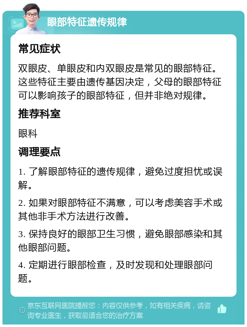 眼部特征遗传规律 常见症状 双眼皮、单眼皮和内双眼皮是常见的眼部特征。这些特征主要由遗传基因决定，父母的眼部特征可以影响孩子的眼部特征，但并非绝对规律。 推荐科室 眼科 调理要点 1. 了解眼部特征的遗传规律，避免过度担忧或误解。 2. 如果对眼部特征不满意，可以考虑美容手术或其他非手术方法进行改善。 3. 保持良好的眼部卫生习惯，避免眼部感染和其他眼部问题。 4. 定期进行眼部检查，及时发现和处理眼部问题。