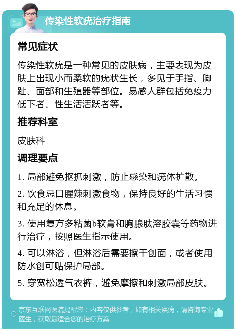 传染性软疣治疗指南 常见症状 传染性软疣是一种常见的皮肤病，主要表现为皮肤上出现小而柔软的疣状生长，多见于手指、脚趾、面部和生殖器等部位。易感人群包括免疫力低下者、性生活活跃者等。 推荐科室 皮肤科 调理要点 1. 局部避免抠抓刺激，防止感染和疣体扩散。 2. 饮食忌口腥辣刺激食物，保持良好的生活习惯和充足的休息。 3. 使用复方多粘菌b软膏和胸腺肽溶胶囊等药物进行治疗，按照医生指示使用。 4. 可以淋浴，但淋浴后需要擦干创面，或者使用防水创可贴保护局部。 5. 穿宽松透气衣裤，避免摩擦和刺激局部皮肤。